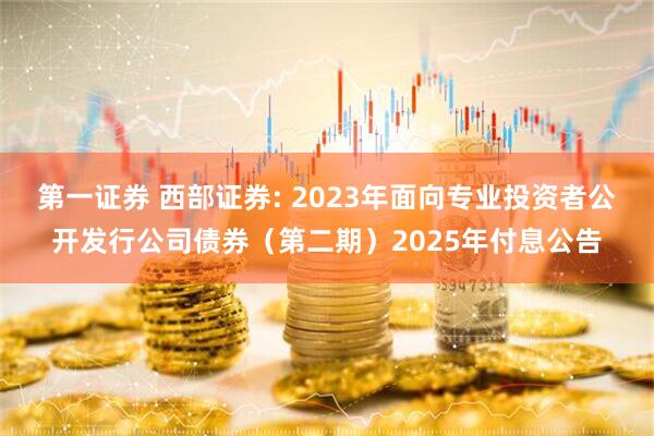 第一证券 西部证券: 2023年面向专业投资者公开发行公司债券（第二期）2025年付息公告