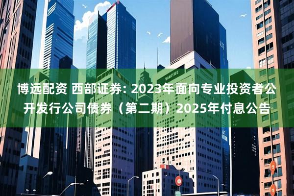 博远配资 西部证券: 2023年面向专业投资者公开发行公司债券（第二期）2025年付息公告