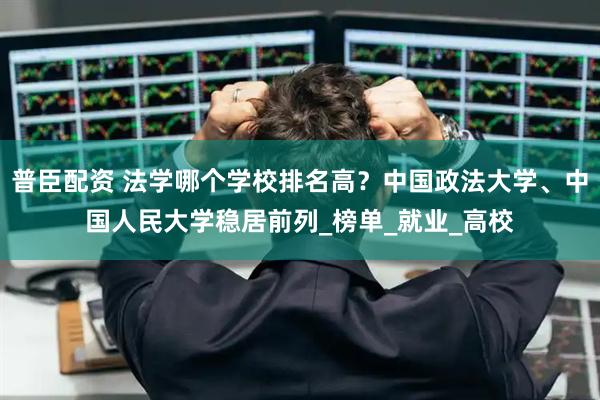 普臣配资 法学哪个学校排名高？中国政法大学、中国人民大学稳居前列_榜单_就业_高校