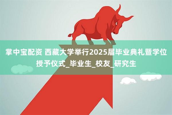 掌中宝配资 西藏大学举行2025届毕业典礼暨学位授予仪式_毕业生_校友_研究生