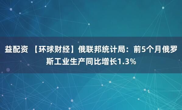 益配资 【环球财经】俄联邦统计局：前5个月俄罗斯工业生产同比增长1.3%