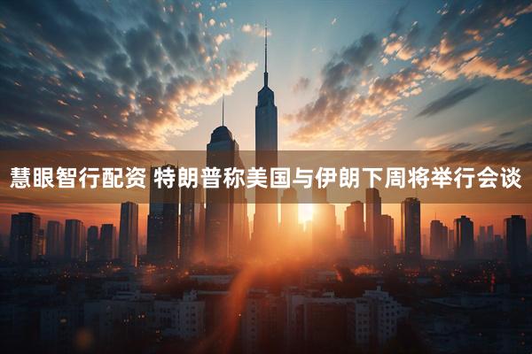 慧眼智行配资 特朗普称美国与伊朗下周将举行会谈