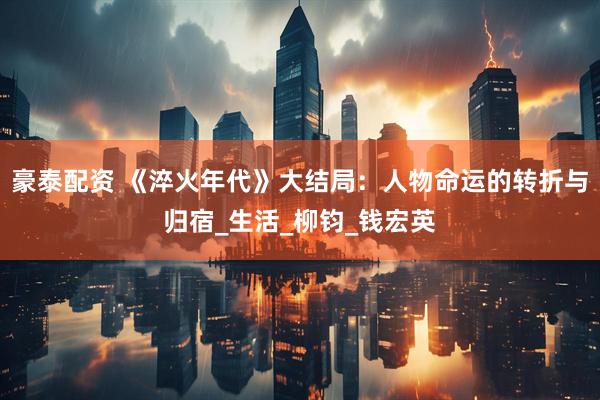 豪泰配资 《淬火年代》大结局：人物命运的转折与归宿_生活_柳钧_钱宏英