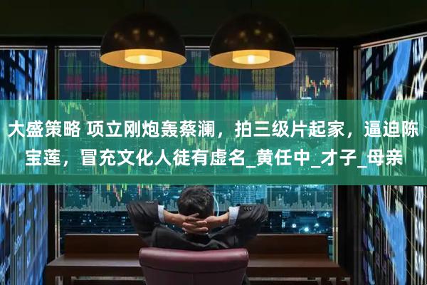 大盛策略 项立刚炮轰蔡澜，拍三级片起家，逼迫陈宝莲，冒充文化人徒有虚名_黄任中_才子_母亲
