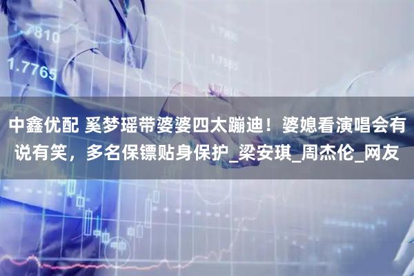 中鑫优配 奚梦瑶带婆婆四太蹦迪！婆媳看演唱会有说有笑，多名保镖贴身保护_梁安琪_周杰伦_网友