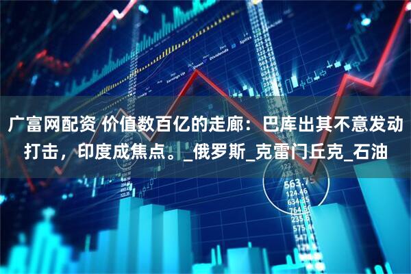 广富网配资 价值数百亿的走廊：巴库出其不意发动打击，印度成焦点。_俄罗斯_克雷门丘克_石油