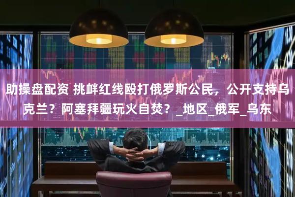 助操盘配资 挑衅红线殴打俄罗斯公民，公开支持乌克兰？阿塞拜疆玩火自焚？_地区_俄军_乌东