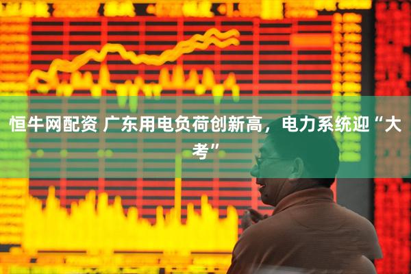 恒牛网配资 广东用电负荷创新高，电力系统迎“大考”