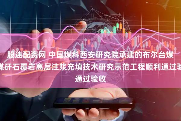 股迷配资网 中国煤科西安研究院承建的布尔台煤矿煤矸石覆岩离层注浆充填技术研究示范工程顺利通过验收