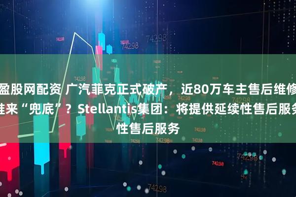盈股网配资 广汽菲克正式破产，近80万车主售后维修谁来“兜底”？Stellantis集团：将提供延续性售后服务