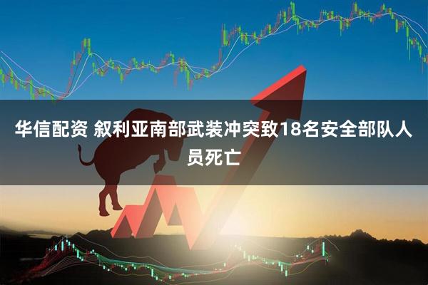 华信配资 叙利亚南部武装冲突致18名安全部队人员死亡