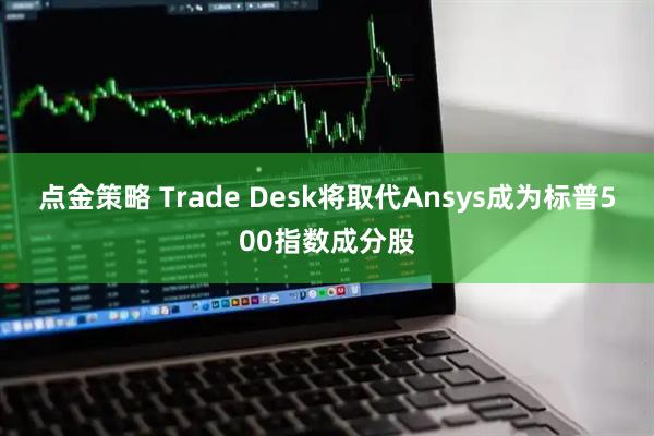 点金策略 Trade Desk将取代Ansys成为标普500指数成分股