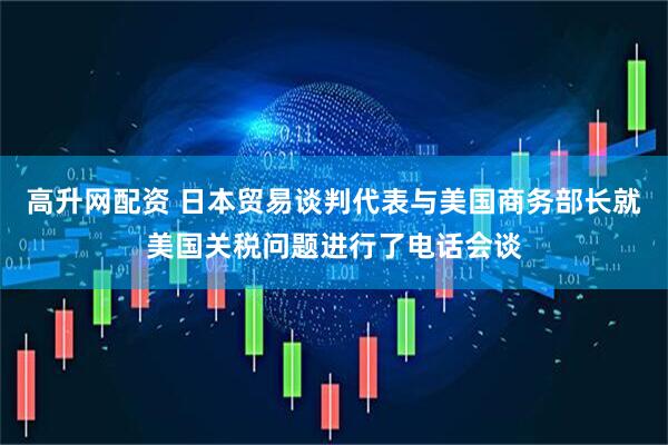 高升网配资 日本贸易谈判代表与美国商务部长就美国关税问题进行了电话会谈