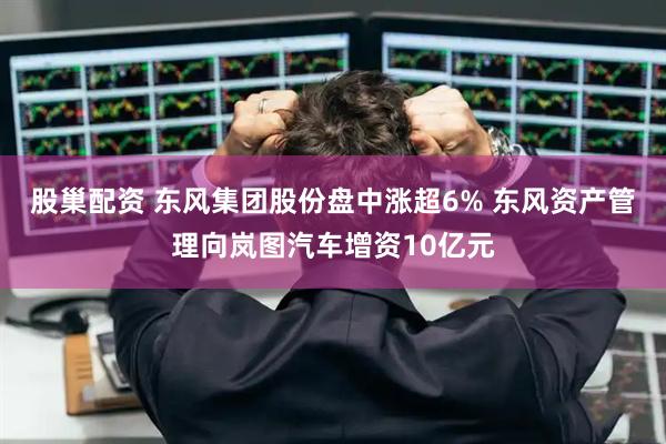 股巢配资 东风集团股份盘中涨超6% 东风资产管理向岚图汽车增资10亿元