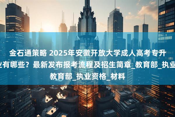 金石通策略 2025年安徽开放大学成人高考专升本招生专业有哪些？最新发布报考流程及招生简章_教育部_执业资格_材料