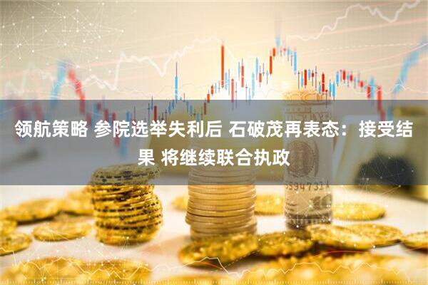 领航策略 参院选举失利后 石破茂再表态：接受结果 将继续联合执政