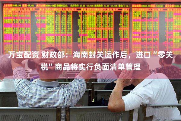 万宝配资 财政部：海南封关运作后，进口“零关税”商品将实行负面清单管理