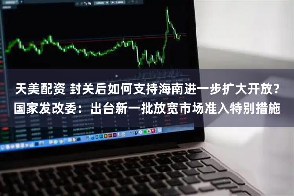 天美配资 封关后如何支持海南进一步扩大开放？国家发改委：出台新一批放宽市场准入特别措施