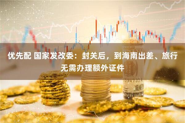 优先配 国家发改委：封关后，到海南出差、旅行无需办理额外证件
