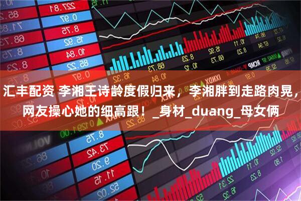 汇丰配资 李湘王诗龄度假归来，李湘胖到走路肉晃，网友操心她的细高跟！_身材_duang_母女俩