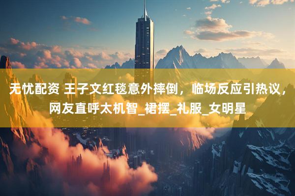 无忧配资 王子文红毯意外摔倒，临场反应引热议，网友直呼太机智_裙摆_礼服_女明星
