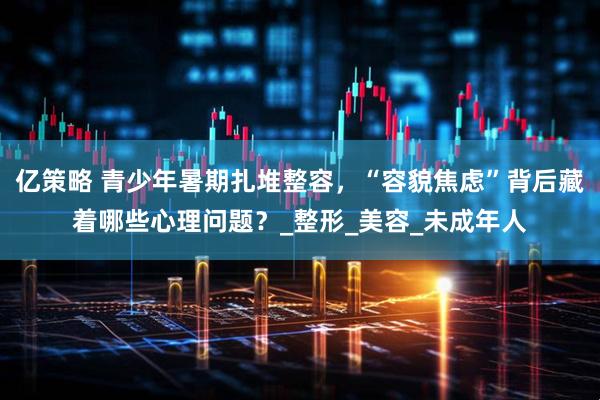 亿策略 青少年暑期扎堆整容，“容貌焦虑”背后藏着哪些心理问题？_整形_美容_未成年人