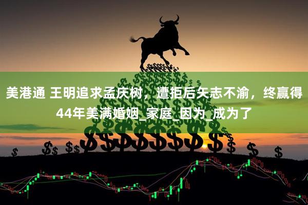 美港通 王明追求孟庆树，遭拒后矢志不渝，终赢得44年美满婚姻_家庭_因为_成为了