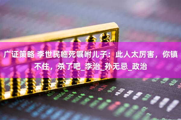 广证策略 李世民临死嘱咐儿子：此人太厉害，你镇不住，杀了吧_李治_孙无忌_政治
