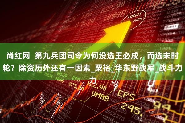 尚红网  第九兵团司令为何没选王必成，而选宋时轮？除资历外还有一因素_粟裕_华东野战军_战斗力