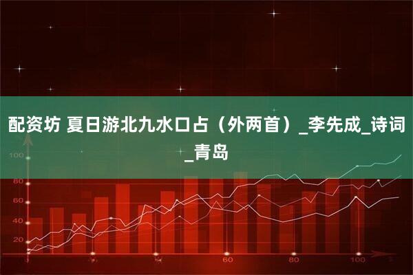 配资坊 夏日游北九水口占（外两首）_李先成_诗词_青岛