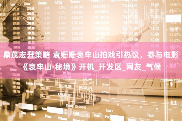 鼎茂宏升策略 袁姗姗哀牢山拍戏引热议，参与电影《哀牢山·秘境》开机_开发区_网友_气候