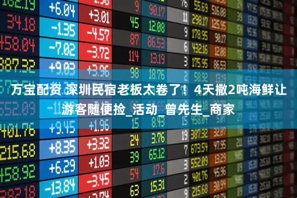 万宝配资 深圳民宿老板太卷了！4天撒2吨海鲜让游客随便捡_活动_曾先生_商家