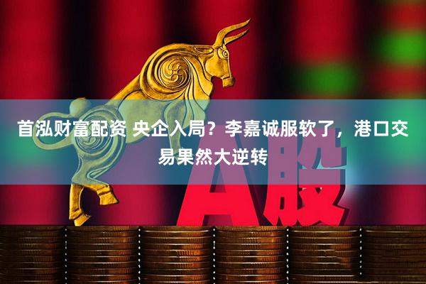 首泓财富配资 央企入局？李嘉诚服软了，港口交易果然大逆转