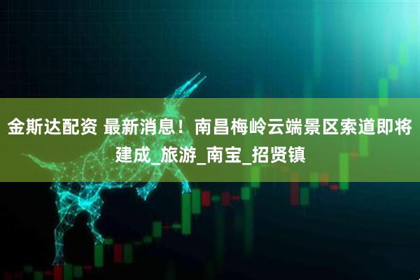 金斯达配资 最新消息！南昌梅岭云端景区索道即将建成_旅游_南宝_招贤镇