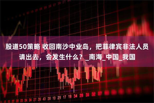股道50策略 收回南沙中业岛，把菲律宾非法人员请出去，会发生什么？_南海_中国_我国