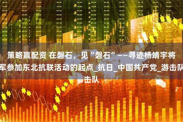 策略赢配资 在磐石，见“磐石”——寻迹杨靖宇将军参加东北抗联活动的起点_抗日_中国共产党_游击队
