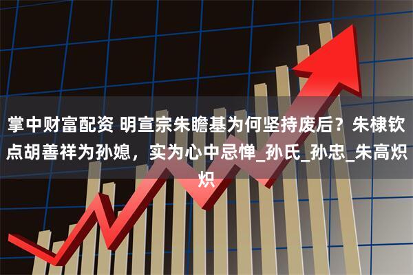 掌中财富配资 明宣宗朱瞻基为何坚持废后？朱棣钦点胡善祥为孙媳，实为心中忌惮_孙氏_孙忠_朱高炽