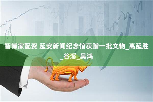 智博家配资 延安新闻纪念馆获赠一批文物_高延胜_谷溪_吴鸿